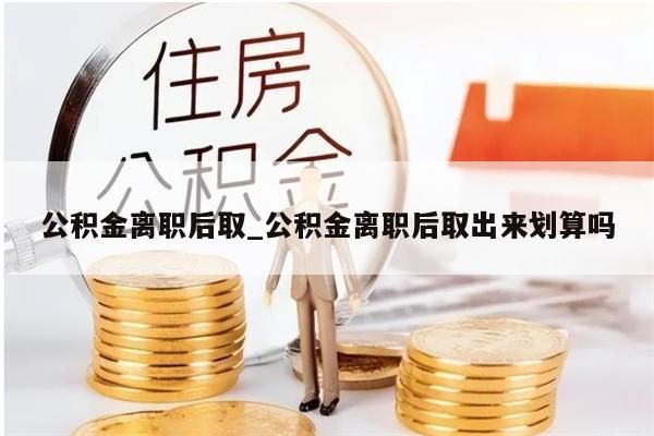 公积金离职后取_公积金离职后取出来划算吗