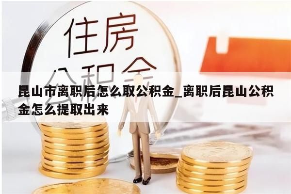 昆山市离职后怎么取公积金_离职后昆山公积金怎么提取出来